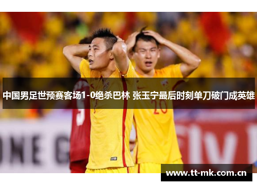 中国男足世预赛客场1-0绝杀巴林 张玉宁最后时刻单刀破门成英雄