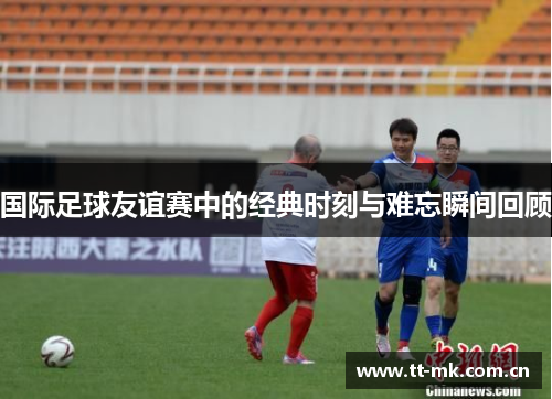 国际足球友谊赛中的经典时刻与难忘瞬间回顾 国际足球友谊赛中的经典时刻与难忘瞬间回顾