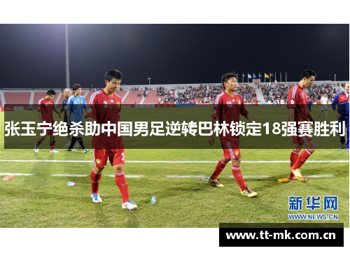 张玉宁绝杀助中国男足逆转巴林锁定18强赛胜利