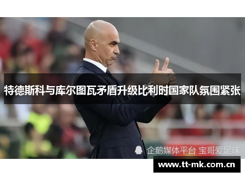 特德斯科与库尔图瓦矛盾升级比利时国家队氛围紧张